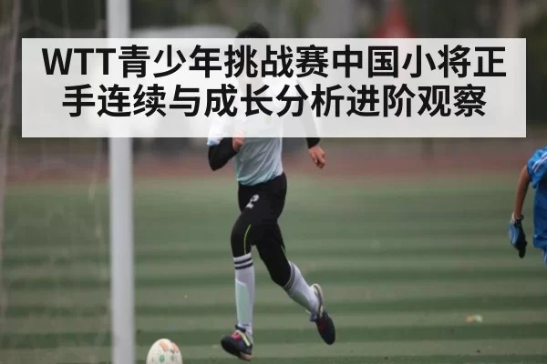 WTT青少年挑战赛中国小将正手连续与成长分析进阶观察